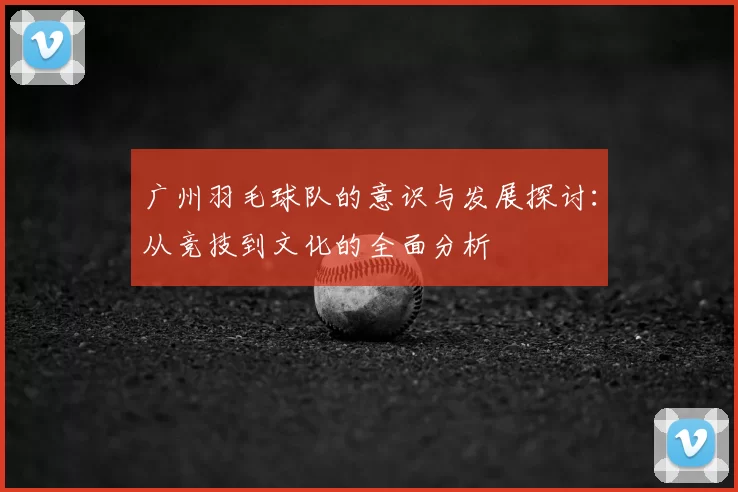 广州羽毛球队的意识与发展探讨:从竞技到文化的全面分析