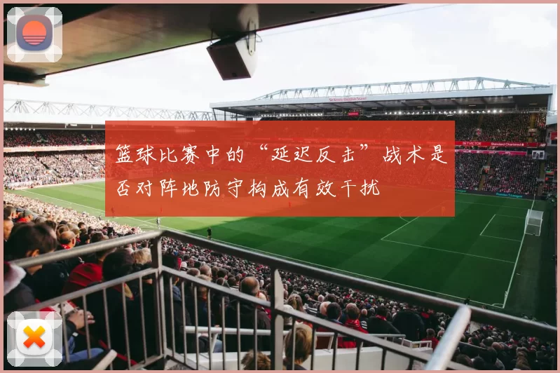 篮球比赛中的“延迟反击”战术是否对阵地防守构成有效干扰