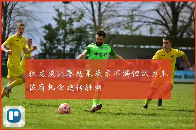 狄龙谈比赛结果表示不满但认为末段有机会逆转胜利