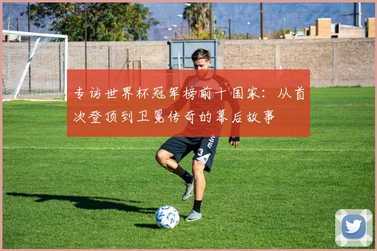 专访世界杯冠军榜前十国家：从首次登顶到卫冕传奇的幕后故事