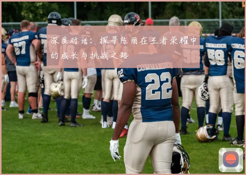 深度对话:探寻陈丽在王者荣耀中的成长与挑战之路