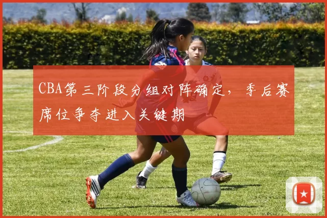 CBA第三阶段分组对阵确定,季后赛席位争夺进入关键期