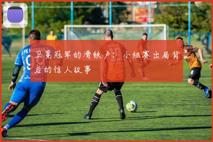 卫冕冠军的滑铁卢：小组赛出局背后的惊人故事