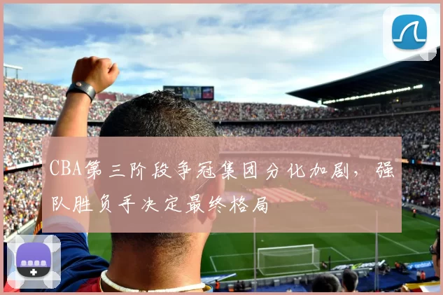 CBA第三阶段争冠集团分化加剧,强队胜负手决定最终格局