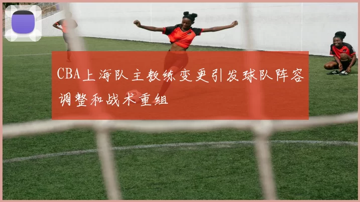 CBA上海队主教练变更引发球队阵容调整和战术重组