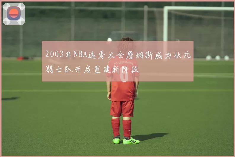 2003年NBA选秀大会詹姆斯成为状元骑士队开启重建新阶段