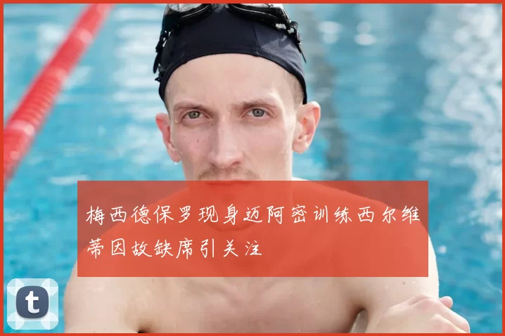 梅西德保罗现身迈阿密训练西尔维蒂因故缺席引关注