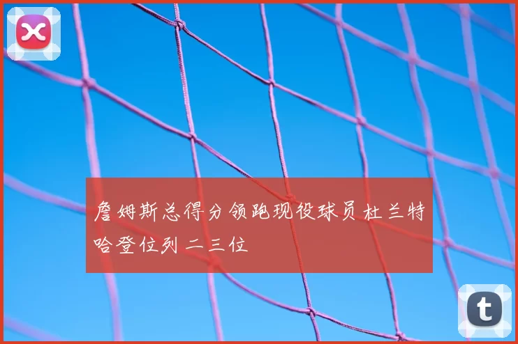 詹姆斯总得分领跑现役球员杜兰特哈登位列二三位