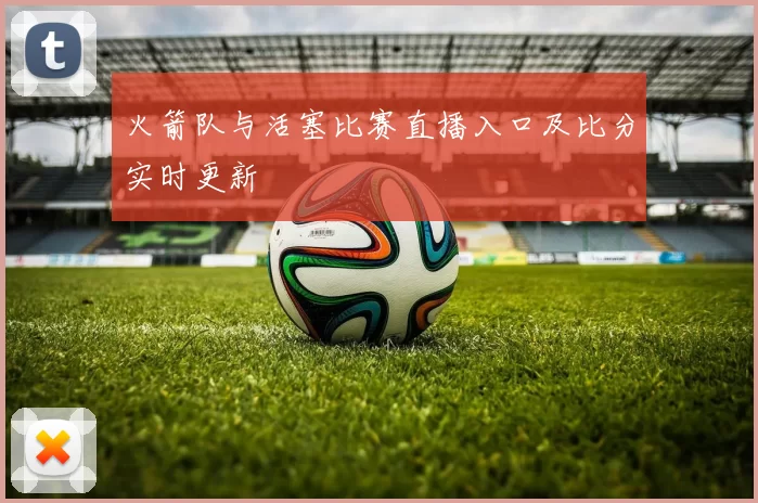 火箭队与活塞比赛直播入口及比分实时更新