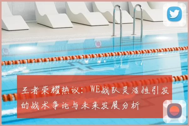 王者荣耀热议:WE战队灵活性引发的战术争论与未来发展分析