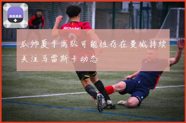 瓜帅夏季离队可能性存在曼城持续关注马雷斯卡动态