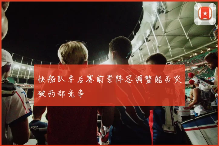 快船队季后赛前景阵容调整能否突破西部竞争