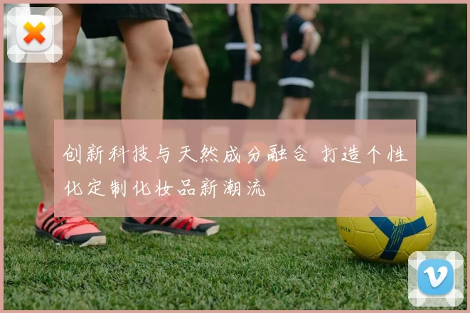 创新科技与天然成分融合 打造个性化定制化妆品新潮流