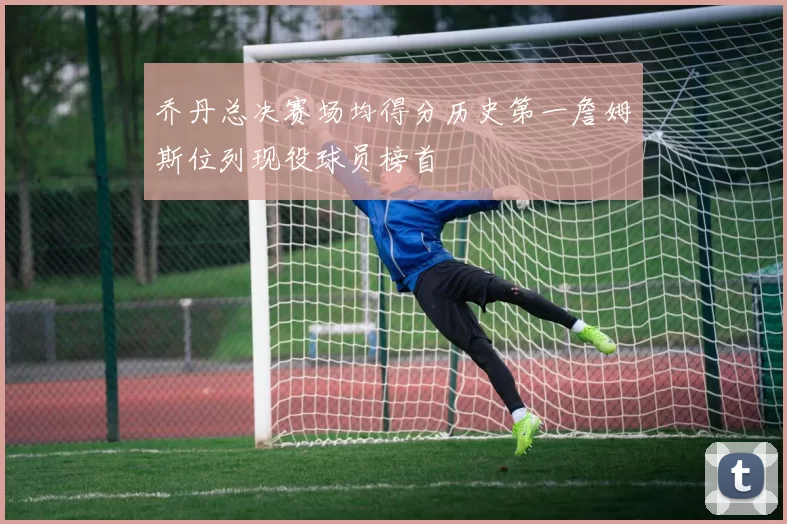 乔丹总决赛场均得分历史第一詹姆斯位列现役球员榜首