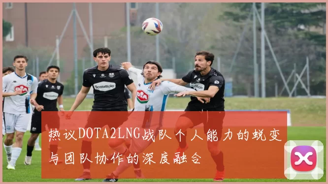 热议DOTA2LNG战队个人能力的蜕变与团队协作的深度融合