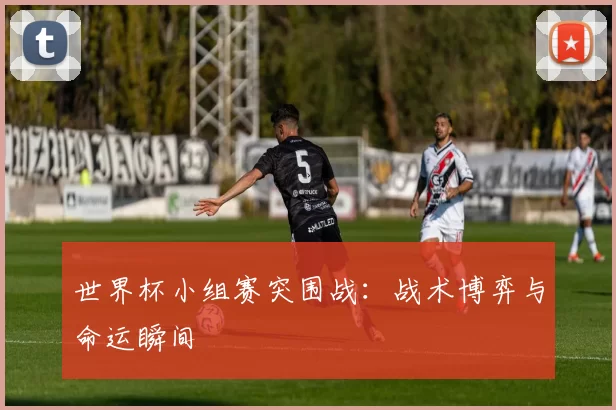 世界杯小组赛突围战:战术博弈与命运瞬间