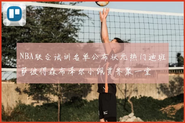 NBA联合试训名单公布状元热门迪班萨彼得森布泽尔小佩贾齐聚一堂