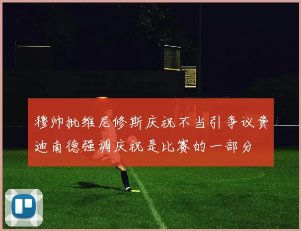 穆帅批维尼修斯庆祝不当引争议费迪南德强调庆祝是比赛的一部分