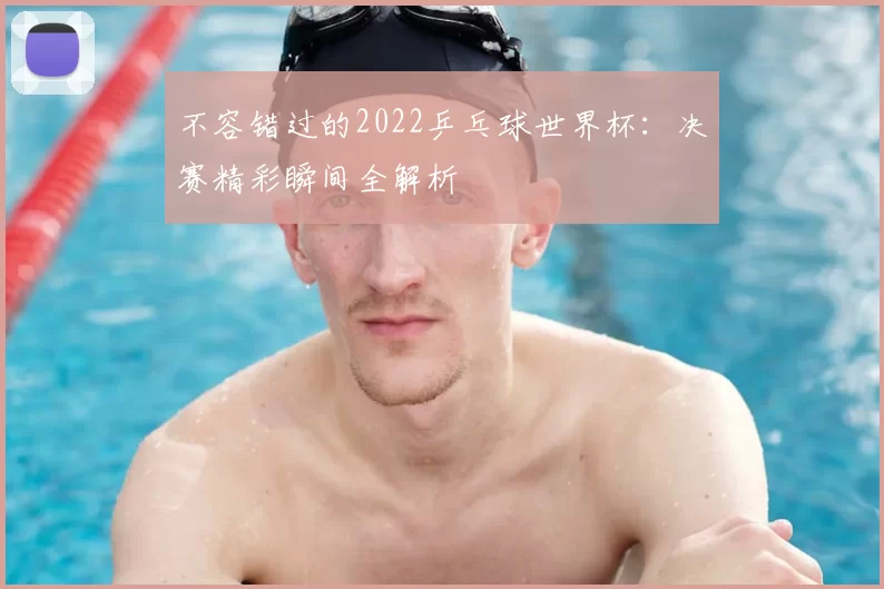 不容错过的2022乒乓球世界杯：决赛精彩瞬间全解析