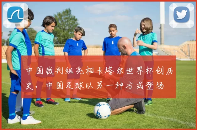 中国裁判组亮相卡塔尔世界杯创历史,中国足球以另一种方式登场