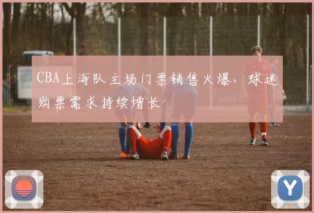 CBA上海队主场门票销售火爆，球迷购票需求持续增长