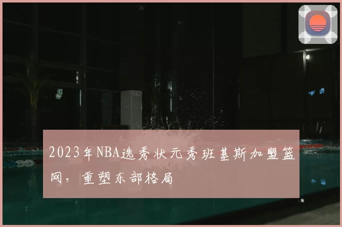 2023年NBA选秀状元秀班基斯加盟篮网,重塑东部格局