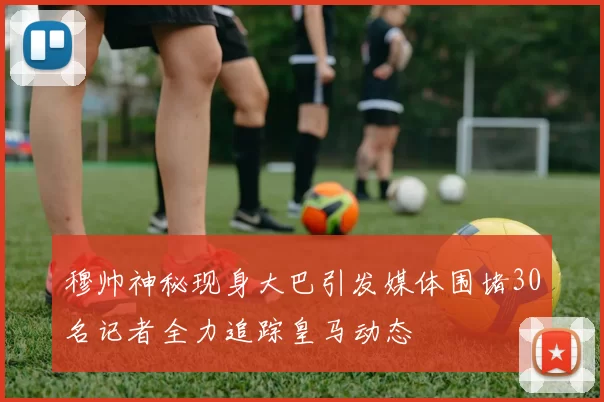 穆帅神秘现身大巴引发媒体围堵30名记者全力追踪皇马动态