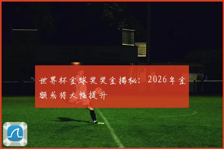 世界杯金球奖奖金揭秘:2026年金额或将大幅提升