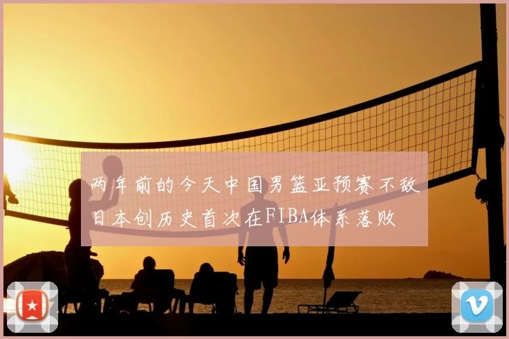 两年前的今天中国男篮亚预赛不敌日本创历史首次在FIBA体系落败