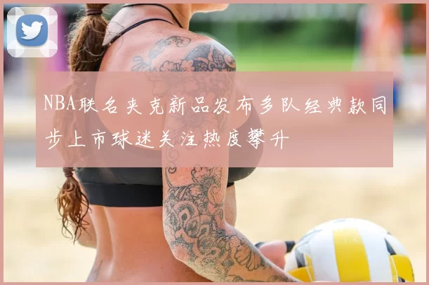 NBA联名夹克新品发布多队经典款同步上市球迷关注热度攀升