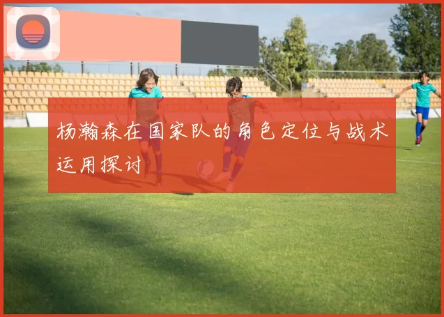 杨瀚森在国家队的角色定位与战术运用探讨
