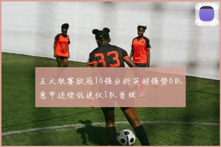 五大联赛欧冠16强分析英超强势6队意甲连续低迷仅1队晋级