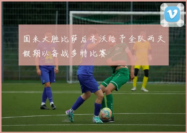 国米大胜比萨后齐沃给予全队两天假期以备战多特比赛