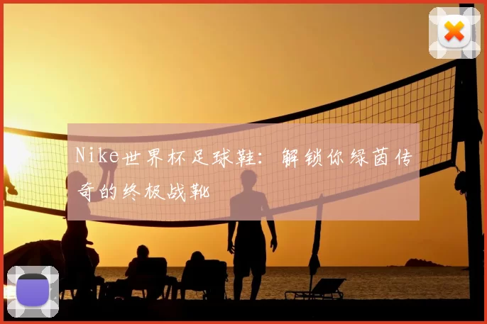 Nike世界杯足球鞋:解锁你绿茵传奇的终极战靴
