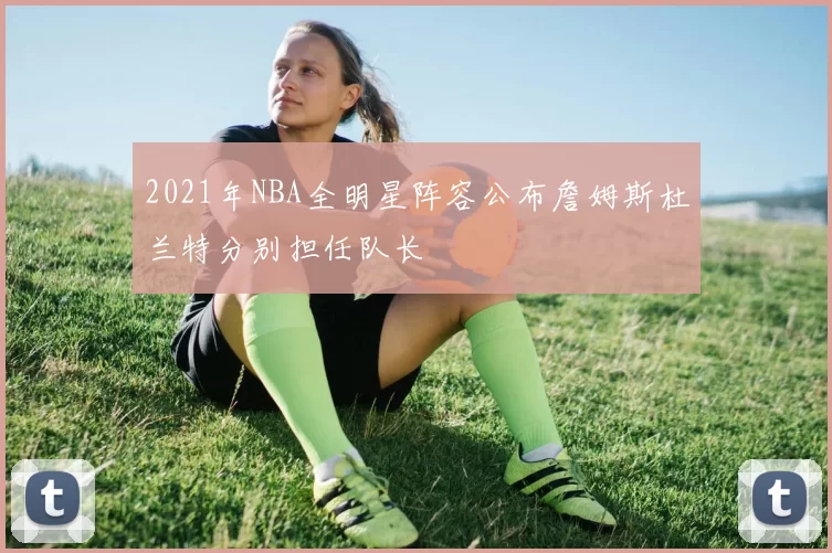 2021年NBA全明星阵容公布詹姆斯杜兰特分别担任队长