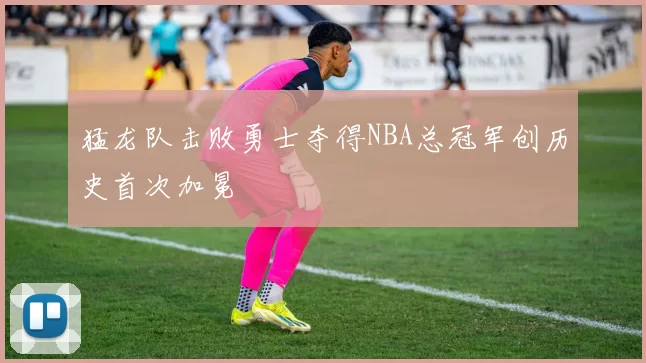 猛龙队击败勇士夺得NBA总冠军创历史首次加冕