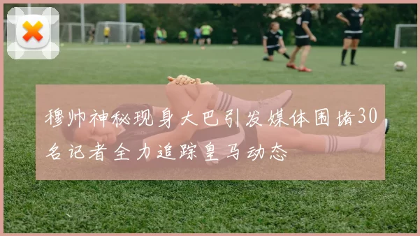 穆帅神秘现身大巴引发媒体围堵30名记者全力追踪皇马动态