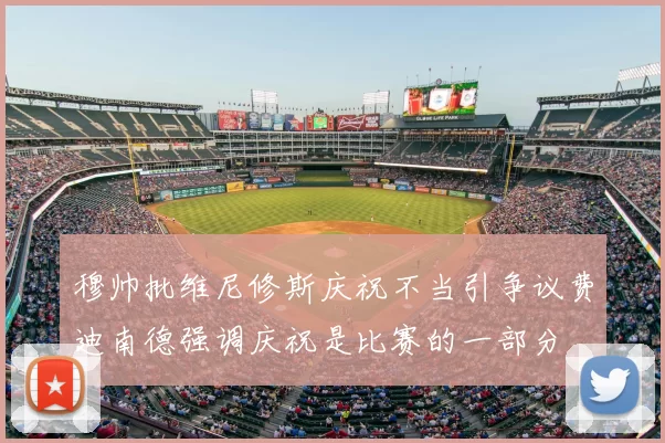 穆帅批维尼修斯庆祝不当引争议费迪南德强调庆祝是比赛的一部分