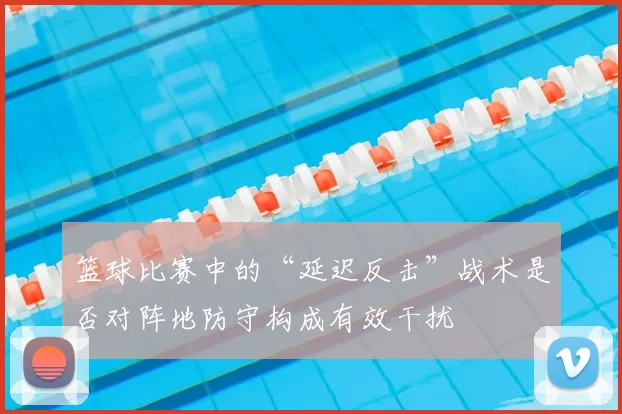 篮球比赛中的“延迟反击”战术是否对阵地防守构成有效干扰