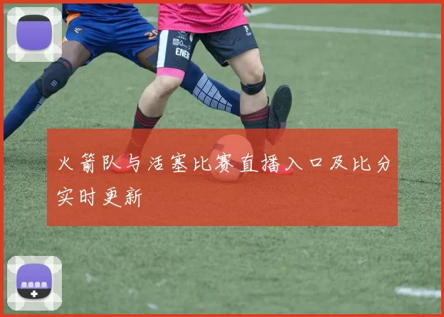 火箭队与活塞比赛直播入口及比分实时更新