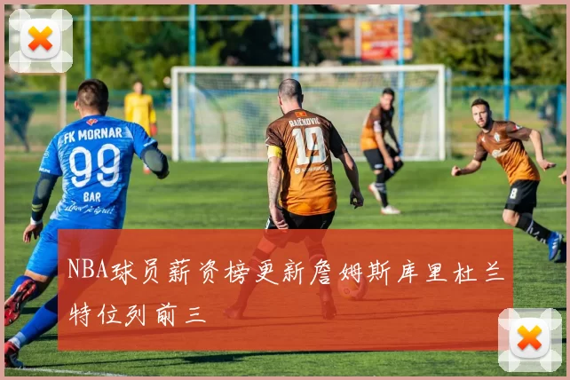 NBA球员薪资榜更新詹姆斯库里杜兰特位列前三