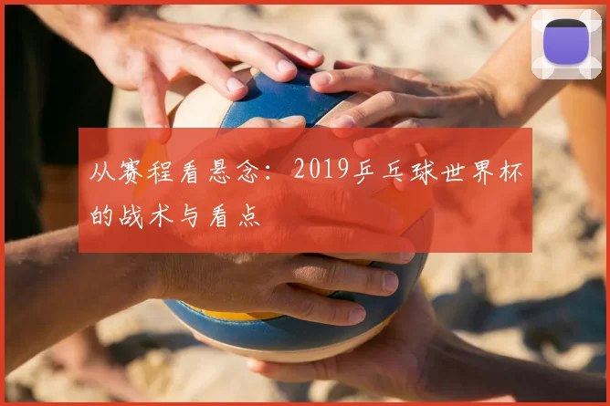 从赛程看悬念:2019乒乓球世界杯的战术与看点