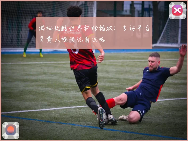 揭秘优酷世界杯转播权：专访平台负责人畅谈观看攻略