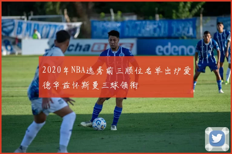 2020年NBA选秀前三顺位名单出炉爱德华兹怀斯曼三球领衔