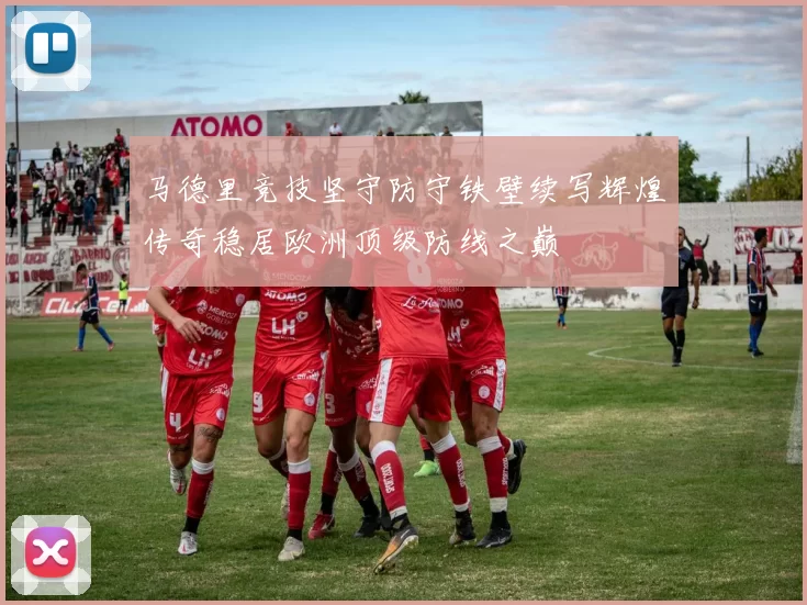 马德里竞技坚守防守铁壁续写辉煌传奇稳居欧洲顶级防线之巅