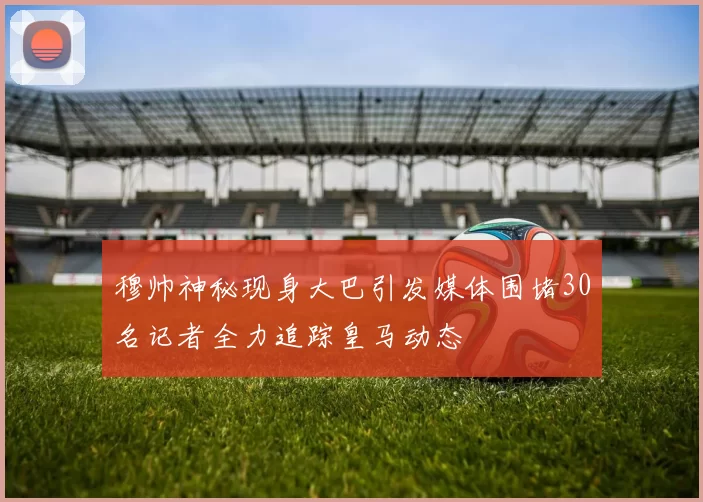 穆帅神秘现身大巴引发媒体围堵30名记者全力追踪皇马动态