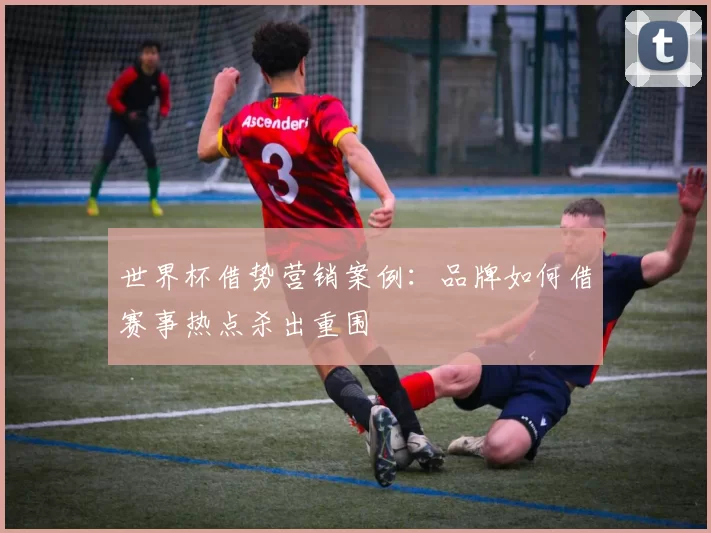 世界杯借势营销案例：品牌如何借赛事热点杀出重围