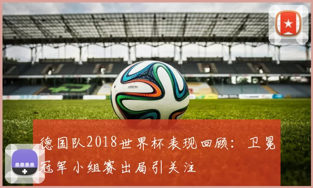 德国队2018世界杯表现回顾:卫冕冠军小组赛出局引关注