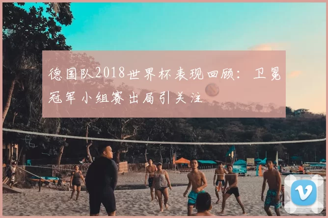 德国队2018世界杯表现回顾:卫冕冠军小组赛出局引关注