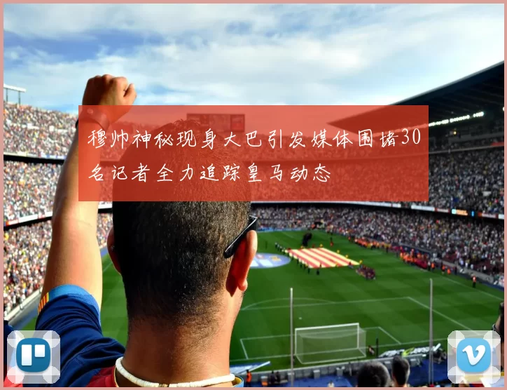 穆帅神秘现身大巴引发媒体围堵30名记者全力追踪皇马动态